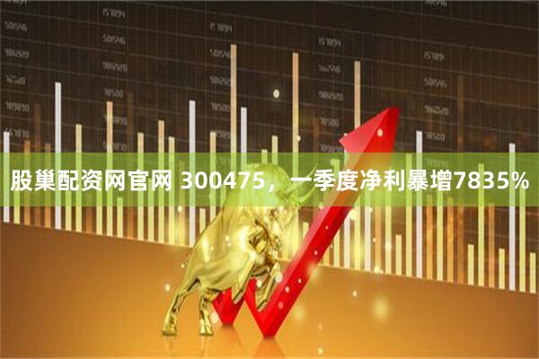 股巢配资网官网 300475，一季度净利暴增7835%