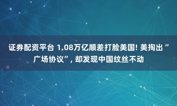 证券配资平台 1.08万亿顺差打脸美国! 美掏出“广场协议”, 却发现中国纹丝不动