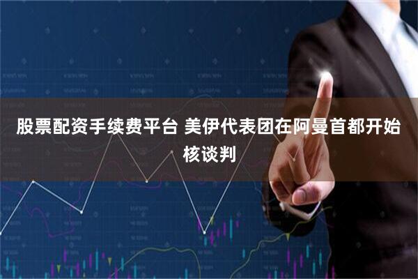 股票配资手续费平台 美伊代表团在阿曼首都开始核谈判