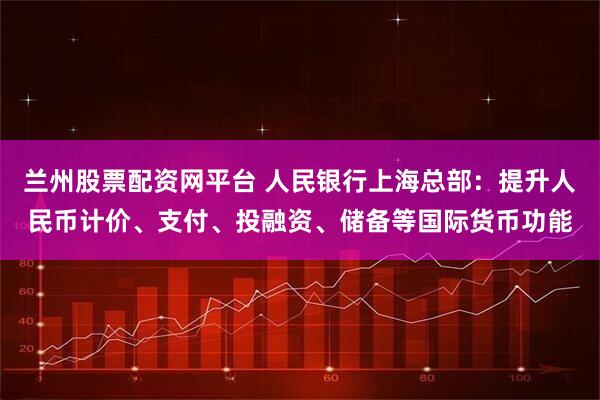 兰州股票配资网平台 人民银行上海总部：提升人民币计价、支付、投融资、储备等国际货币功能