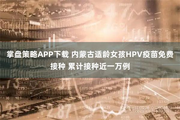 掌盘策略APP下载 内蒙古适龄女孩HPV疫苗免费接种 累计接种近一万例